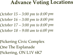 Advance Voting Locations
October 15 – 3:00 pm to 8:00 pm October 16 – 3:00 pm to 8:00 pm October 17 – 3:00 pm to 8:00 pm October 18 – 9:00 am to 6:00 pm
Pickering Civic Complex One The Esplanade Pickering, ON L1V 6K7